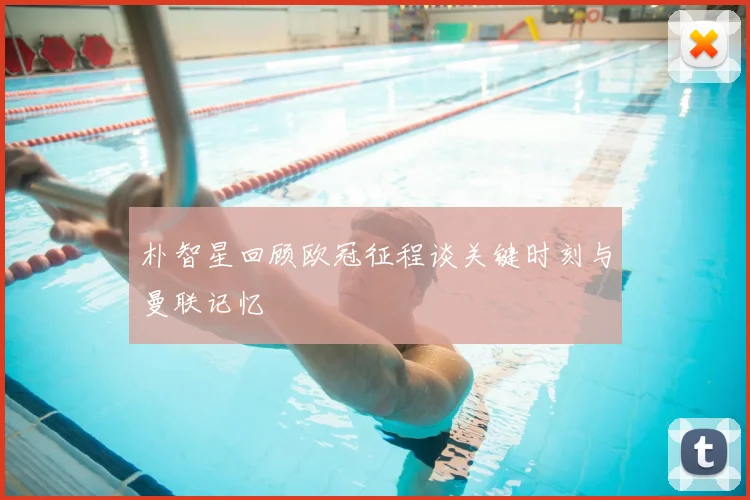 朴智星回顾欧冠征程谈关键时刻与曼联记忆