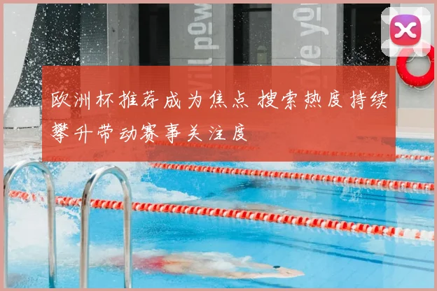 欧洲杯推荐成为焦点 搜索热度持续攀升带动赛事关注度