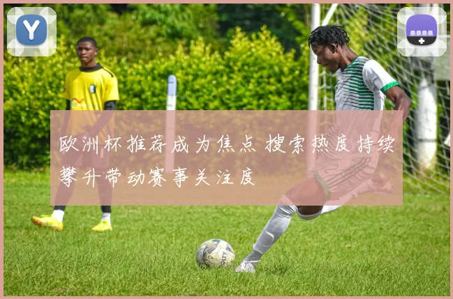 欧洲杯推荐成为焦点 搜索热度持续攀升带动赛事关注度