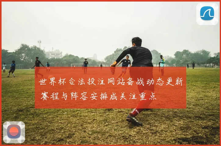 世界杯合法投注网站备战动态更新 赛程与阵容安排成关注重点