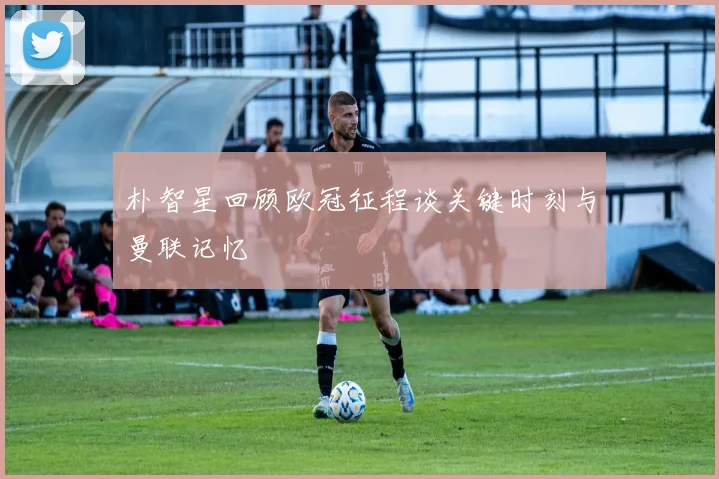 朴智星回顾欧冠征程谈关键时刻与曼联记忆